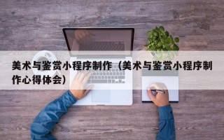 福鼎美术与鉴赏小程序制作（美术与鉴赏小程序制作心得体会）