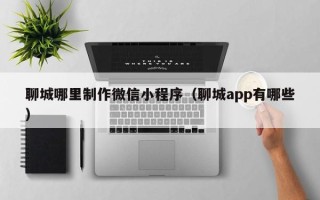 福鼎聊城哪里制作微信小程序（聊城app有哪些）