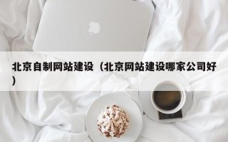 福鼎北京自制网站建设（北京网站建设哪家公司好）
